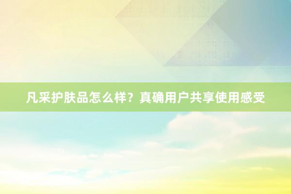 凡采护肤品怎么样？真确用户共享使用感受