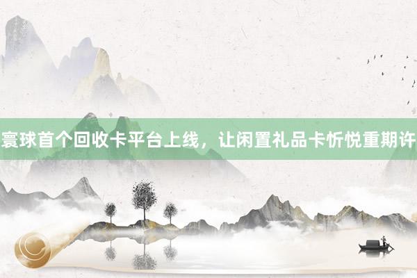 寰球首个回收卡平台上线，让闲置礼品卡忻悦重期许