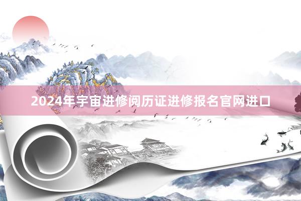 2024年宇宙进修阅历证进修报名官网进口