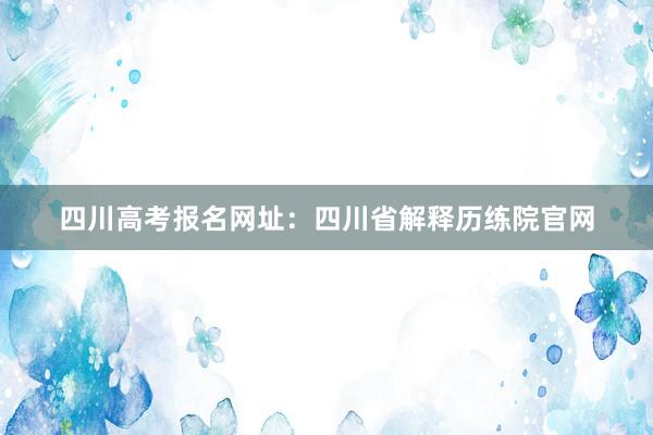 四川高考报名网址：四川省解释历练院官网