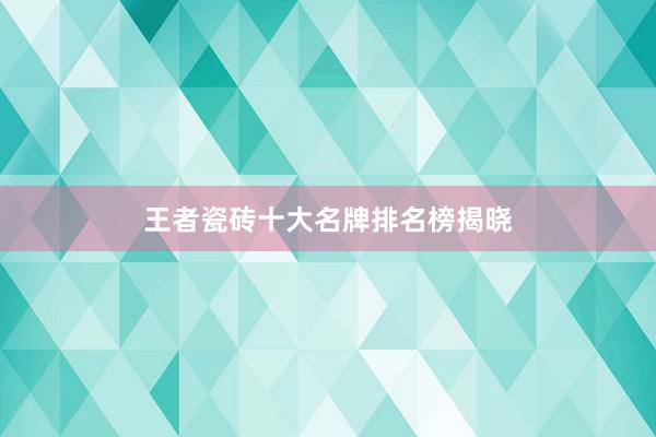 王者瓷砖十大名牌排名榜揭晓